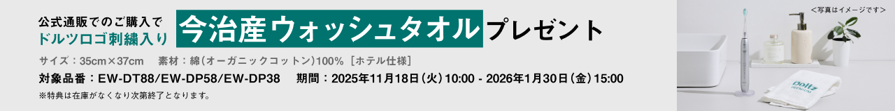 公式通販でのご購入でドルツロゴ刺繍入り今治産ウォッシュタオルプレゼント サイズ：35cm×37cm 素材：綿（オーガニックコットン）100％［ホテル仕様］ 対象品番：EW-DT88/EW-DP58/EW-DP38 期間：2025年11月18日（火）10:00～2026年1月30日（金）15:00 ※特典は在庫がなくなり次第終了となります。