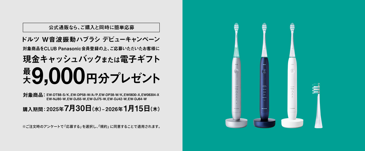 公式通販なら、ご購入と同時に簡単応募 ドルツ W音波振動ハブラシ デビューキャンペーン 対象商品をCLUB Panasonic会員登録の上、ご応募いただいたお客様に 現金キャッシュバックまたは電子ギフト 最大9,000円分プレゼント 対象商品：EW-DT88-S/K, EW-DP58-W/A/P, EW-DP38-W/K, EW0830-X, EW08304-X, EW-NJ80-W, EW-DJ55-W, EW-DJ75-W, EW-DJ42-W, EW-DJ64-W 購入期間：2025年7月30日（水）-2026年1月15日（木） ※ご注文時のアンケートで「応募する」を選択し、「規約」に同意することで適用されます。