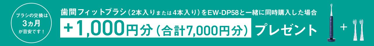  歯間フィットブラシ（2本入りまたは4本入り）をEW-DP58と一緒に同時購入した場合 +1,000円分（合計7,000円分）プレゼント ブラシの交換は3ヵ月が目安です！