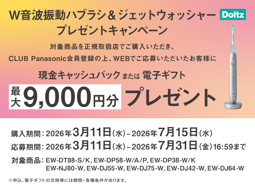 W音波振動ハブラシ&ジェットウォッシャープレゼントキャンペーン 対象商品を正規取扱店でご購入いただき、CLUB Panasonic会員登録の上、WEBでご応募いただいたお客様に現金キャッシュバックまたは電子ギフト最大9,000円分プレゼント 購入期間：2026年3月11日（水）～2026年7月15日（水） 応募期間：2026年3月11日（水）～2026年7月31日（金）16:59まで 対象商品：EW-DT88-S/K、EW-DP58-W/A/P、EW-DP38-W/K、EW-NJ80-W、EW-DJ55-W、EW-DJ75-W、EW-DJ42-W、EW-DJ64-W ※申込、電子ギフトの交換等には期間・各種条件があります。 Doltz