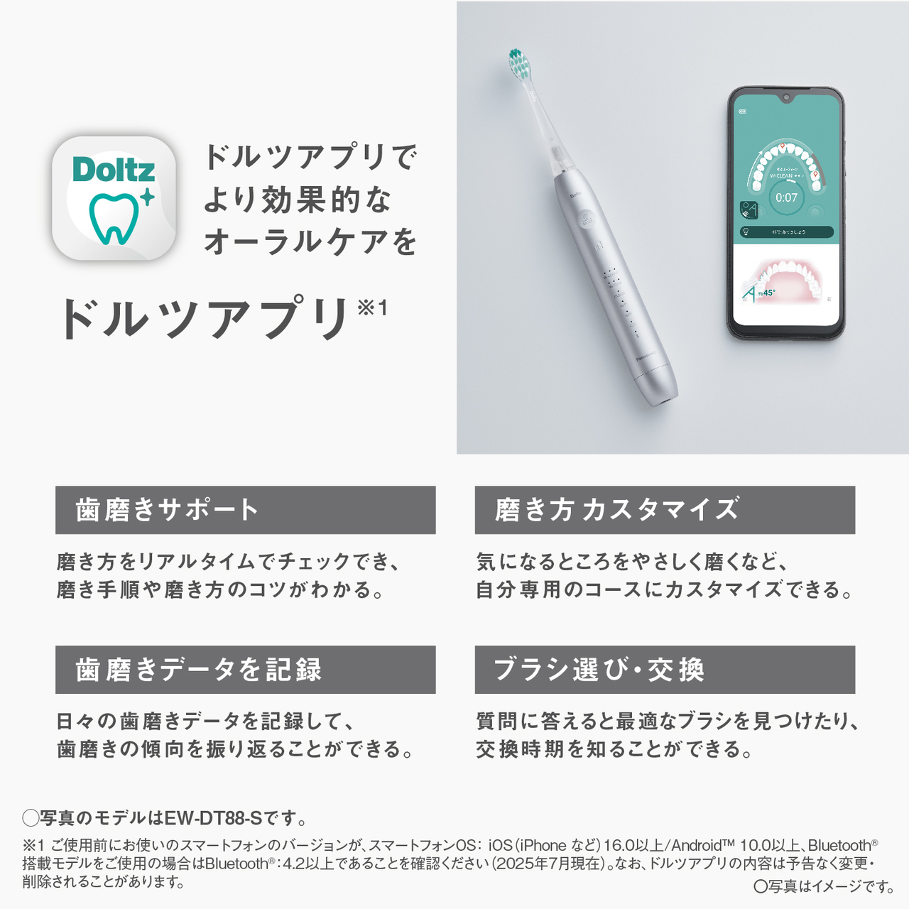 ドルツアプリでより効果的なオーラルケアを ドルツアプリ※1 歯磨きサポート：磨き方をリアルタイムでチェックでき、磨き手順や磨き方のコツがわかる。磨き方カスタマイズ：気になるところをやさしく磨くなど、自分専用のコースにカスタマイズできる。歯磨きデータを記録：日々の歯磨きデータを記録して、歯磨きの傾向を振り返ることができる。 ブラシ選び・交換：質問に答えると最適なブラシを見つけたり、交換時期を知ることができる。〇写真のモデルはEW-DT88-Sです。※1ご使用前にお使いのスマートフォンのバージョンが、スマートフォンOS:iOS(iPhoneなど)16.0以上/Android™10.0以上、Bluetooth®搭載モデルをご使用の場合はBluetooth®:4.2以上であることを確認ください(2025年7月現在)。なお、ドルツアプリの内容は予告なく変更・削除されることがあります。〇写真はイメージです。