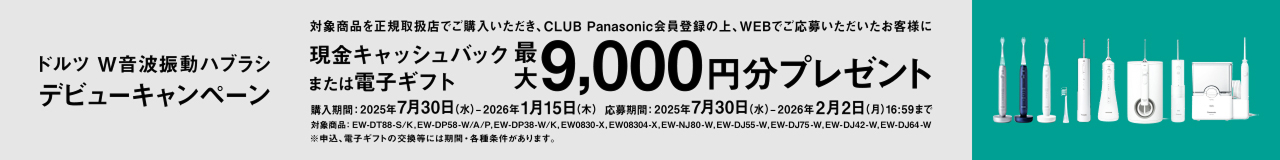 ドルツ W音波振動ハブラシ デビューキャンペーン 対象商品を正規取扱店でご購入いただき、CLUB Panasonic会員登録の上、WEBでご応募いただいたお客様に現金キャッシュバック 最大9,000円分プレゼント または電子ギフト 購入期間：2025年7月30日（水）-2026年1月15日（木） 応募期間：2025年7月30日（水）-2026年2月2日（月）16:59まで 対象機種：EW-DT88-S/K, EW-DP58-W/A/P, EW-DP38-W/K, EW0830-X, EW08304-X, EW-NJ80-W, EW-DJ55-W, EW-DJ75-W, EW-DJ42-W, EW-DJ64-W ※申込、電子ギフトの交換等には期間・各種条件があります。