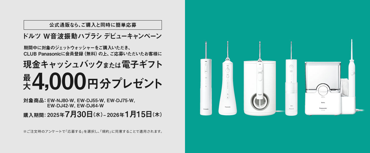 公式通販なら、ご購入と同時に簡単応募 ドルツ W音波振動ハブラシ デビューキャンペーン 期間中に対象のジェットウォッシャーをご購入いただき、CLUB Panasonicに会員登録（無料）の上、ご応募いただいたお客様に現金キャッシュバックまたは電子ギフト 最大4,000円分プレゼント 対象商品：EW-NJ80-W、EW-DJ55-W、EW-DJ75-W、EW-DJ42-W、EW-DJ64-W 購入期間：2025年7月30日（水）～2026年1月15日（木） ※ご注文時のアンケートで「応募する」を選択し、「規約」に同意することで適用されます。