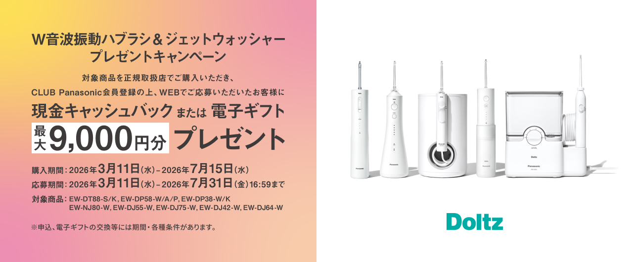 W音波振動ハブラシ&ジェットウォッシャープレゼントキャンペーン 対象商品を正規取扱店でご購入いただき、CLUB Panasonic会員登録の上、WEBでご応募いただいたお客様に現金キャッシュバックまたは電子ギフト最大9,000円分プレゼント 購入期間：2026年3月11日（水）～2026年7月15日（水） 応募期間：2026年3月11日（水）～2026年7月31日（金）16:59まで 対象商品：EW-DT88-S/K、EW-DP58-W/A/P、EW-DP38-W/K、EW-NJ80-W、EW-DJ55-W、EW-DJ75-W、EW-DJ42-W、EW-DJ64-W ※申込、電子ギフトの交換等には期間・各種条件があります。 Doltz