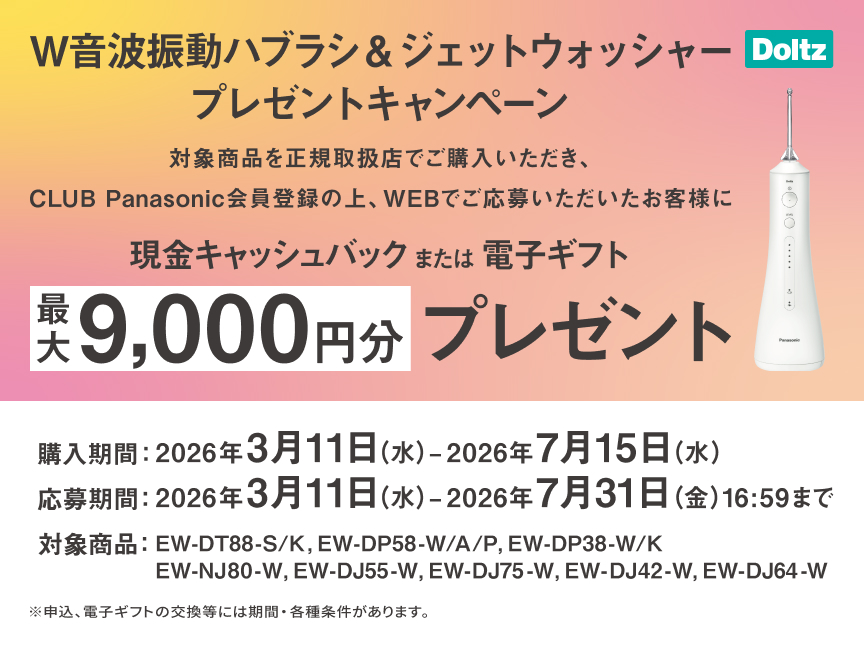 W音波振動ハブラシ&ジェットウォッシャープレゼントキャンペーン 対象商品を正規取扱店でご購入いただき、CLUB Panasonic会員登録の上、WEBでご応募いただいたお客様に現金キャッシュバックまたは電子ギフト最大9,000円分プレゼント 購入期間：2026年3月11日（水）～2026年7月15日（水） 応募期間：2026年3月11日（水）～2026年7月31日（金）16:59まで 対象商品：EW-DT88-S/K、EW-DP58-W/A/P、EW-DP38-W/K、EW-NJ80-W、EW-DJ55-W、EW-DJ75-W、EW-DJ42-W、EW-DJ64-W ※申込、電子ギフトの交換等には期間・各種条件があります。 Doltz