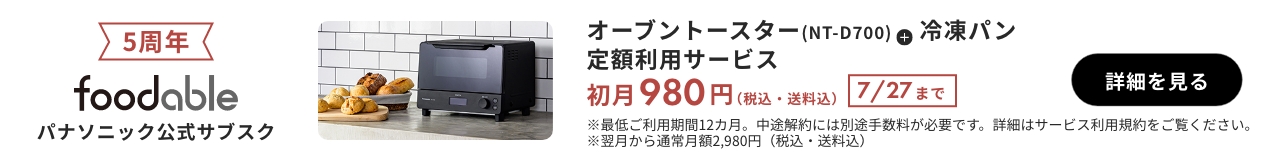 5周年 foodable パナソニック公式サブスク オーブントースター（NT-D700）+冷凍パン 定額利用サービス 初月980円（税込・送料込） 7/27まで 詳細を見る ※最低ご利用期間12か月。中途解約には別途手数料が必要です。詳細はサービス利用規約をご覧ください。※翌月から通常月額2980円（税込・送料込）