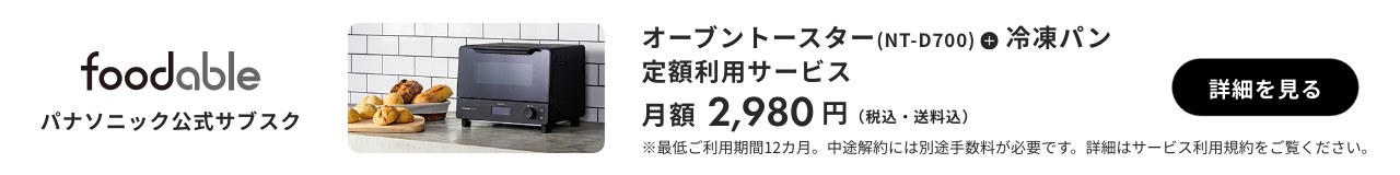 foodable パナソニック公式サブスク オーブントースター（NT-D700）＋ 冷凍パン 定額利用サービス 月額2,980円（税込・送料込） 詳細を見る ※最低ご利用期間12カ月。中途解約には別途手数料が必要です。詳細はサービス利用規約をご覧ください。