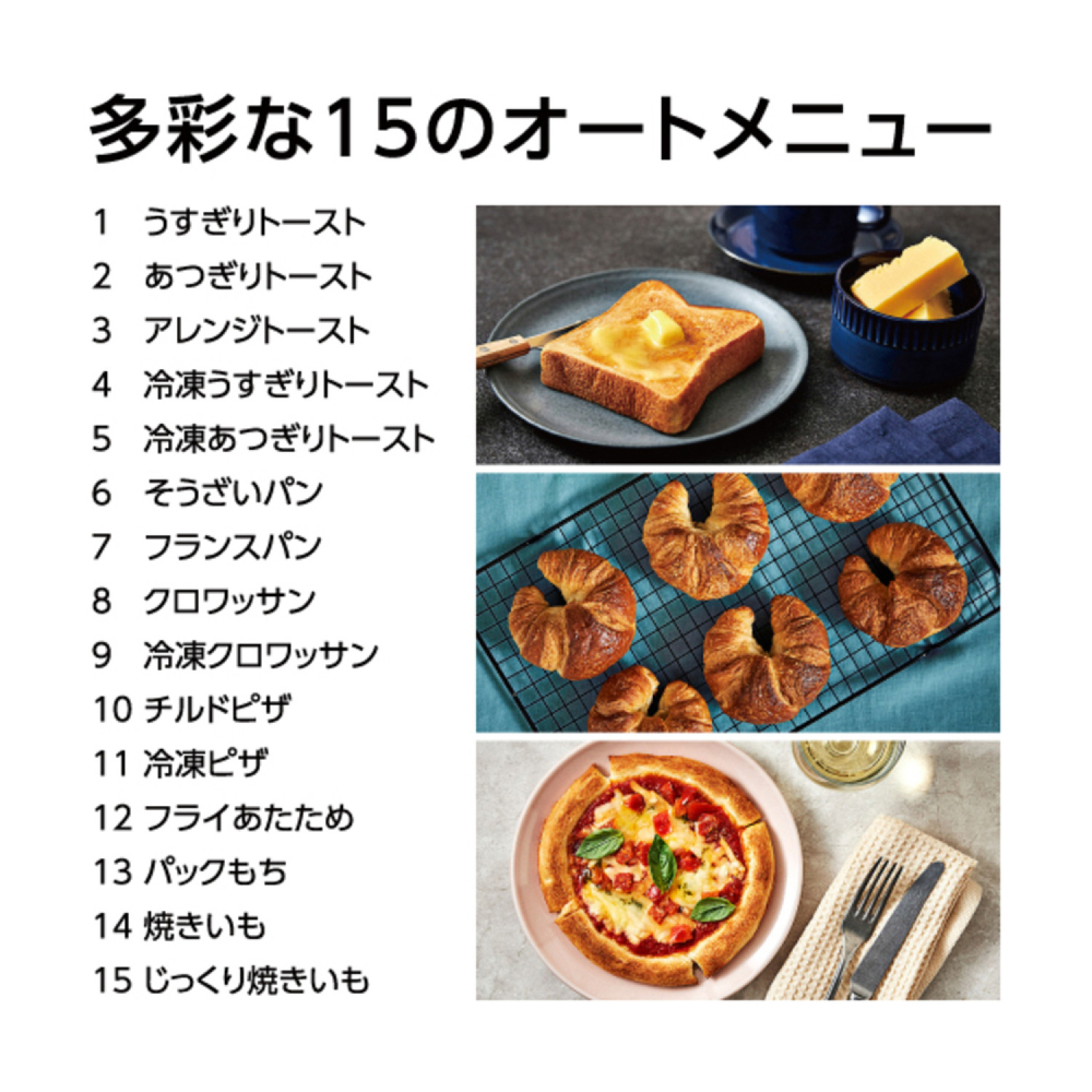 多彩な15のオートメニュー 1 うすぎりトースト 2 あつぎりトースト 3 アレンジトースト 4 冷凍うすぎりトースト 5 冷凍あつぎりトースト 6 そうざいパン 7 フランスパン 8 クロワッサン 9 冷凍クロワッサン 10 チルドピザ 11 冷凍ピザ 12 フライあたため 13 パックもち 14 焼きいも 15 じっくり焼きいも