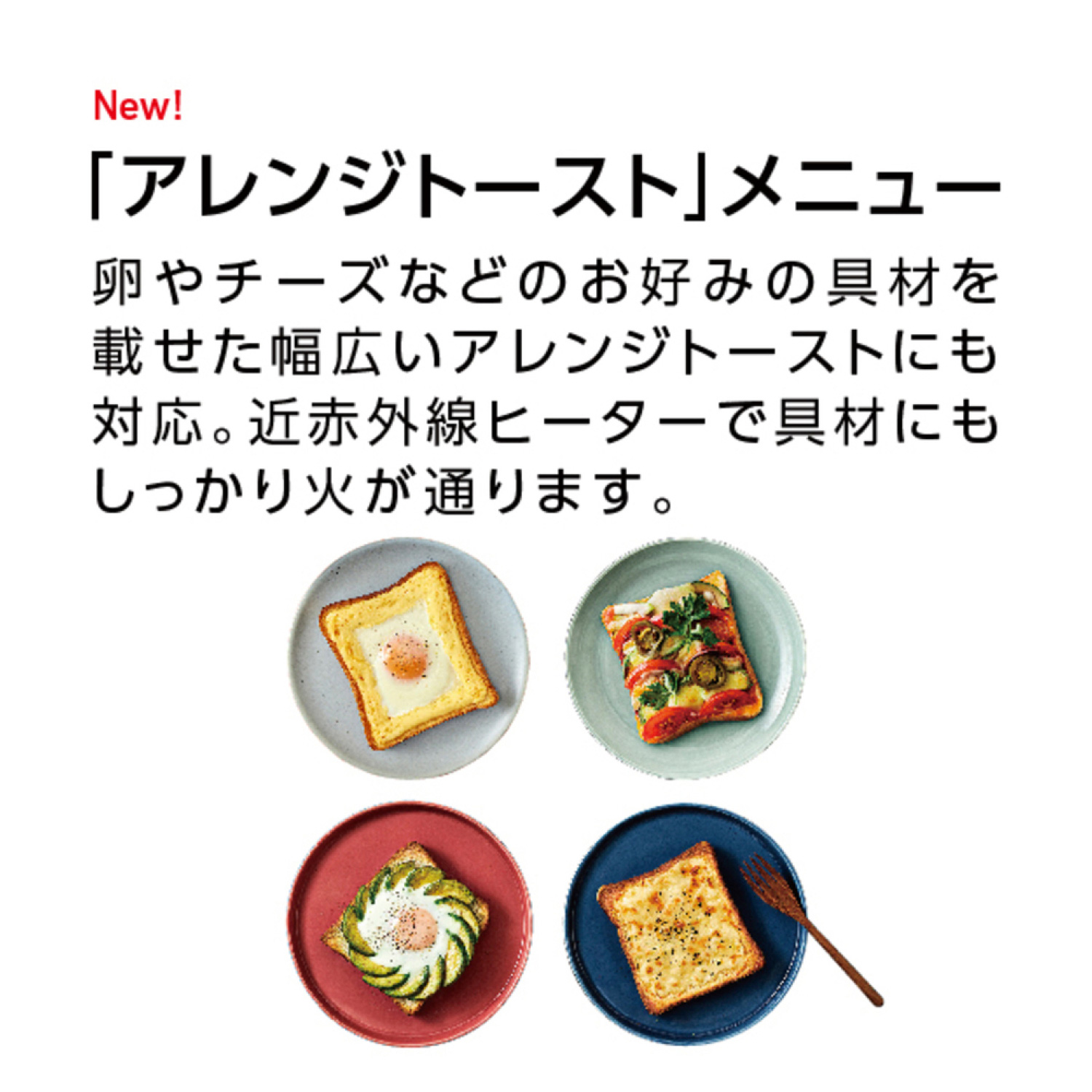 New! 「アレンジトースト」メニュー 卵やチーズなどのお好みの具材を載せた幅広いアレンジトーストにも対応。近赤外線ヒーターで具材にもしっかり火が通ります。