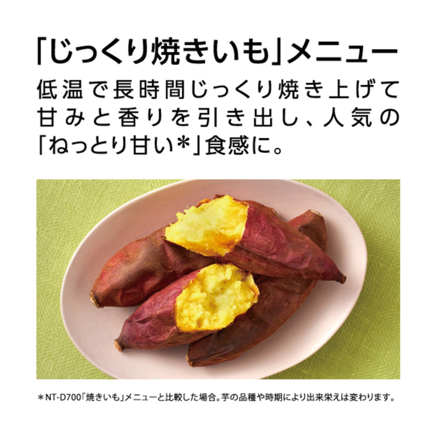 「じっくり焼きいも」メニュー 低温で長時間じっくり焼き上げて甘みと香りを引き出し、人気の「ねっとり甘い*」食感に。 *NT-D700「焼きいも」メニューと比較した場合。芋の品種や時期により出来栄えは変わります。