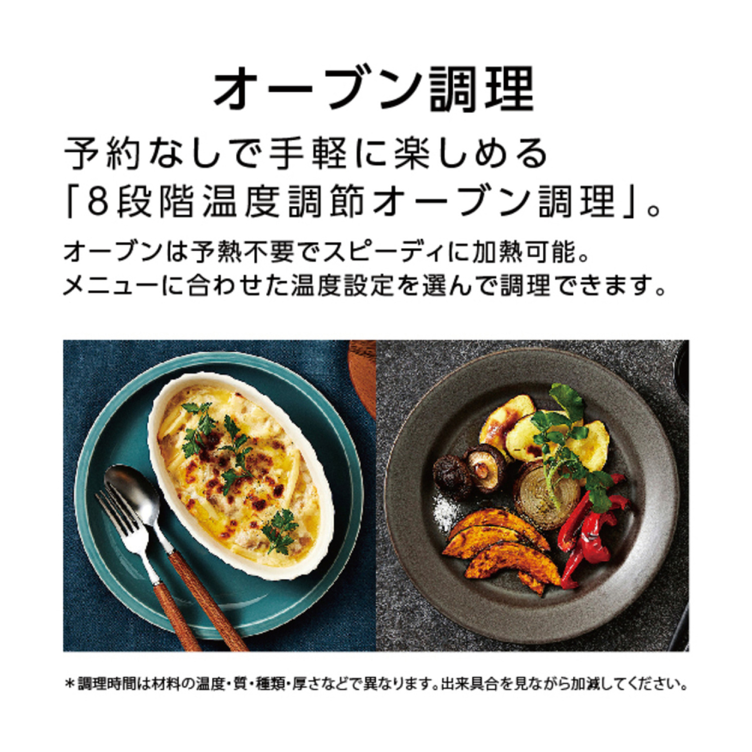 オーブン調理 予約なしで手軽に楽しめる「8段階温度調節オーブン調理」。オーブンは予熱不要でスピーディに加熱可能。メニューに合わせた温度設定を選んで調理できます。＊調理時間は材料の温度・質・種類・厚さなどで異なります。出来具合を見ながら加減してください。