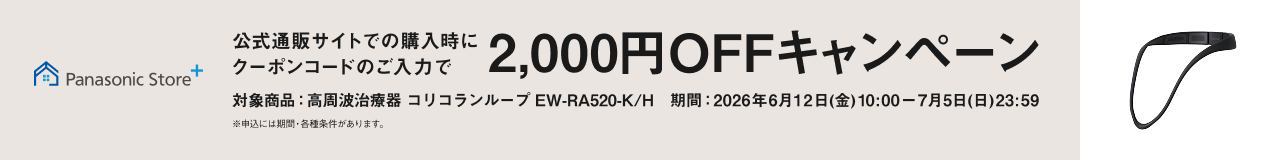 Panasonic Store + 公式通販サイトでの購入時にクーポンコードのご入力で 2,000円OFF キャンペーン 対象商品：高周波治療器 コリコランループ EW-RA520-K/H 期間：2026年6月12日(金)10:00ー7月5日(日)23:59 ※申込には期間・条件があります。