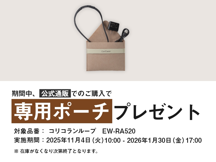 期間中、公式通販でのご購入で専用ポーチプレゼント 対象品番：コリコランループ EW-RA520 実施期間：2025年11月4日（火）10:00 - 2026年1月30日（金）17:00 ※在庫がなくなり次第終了となります。