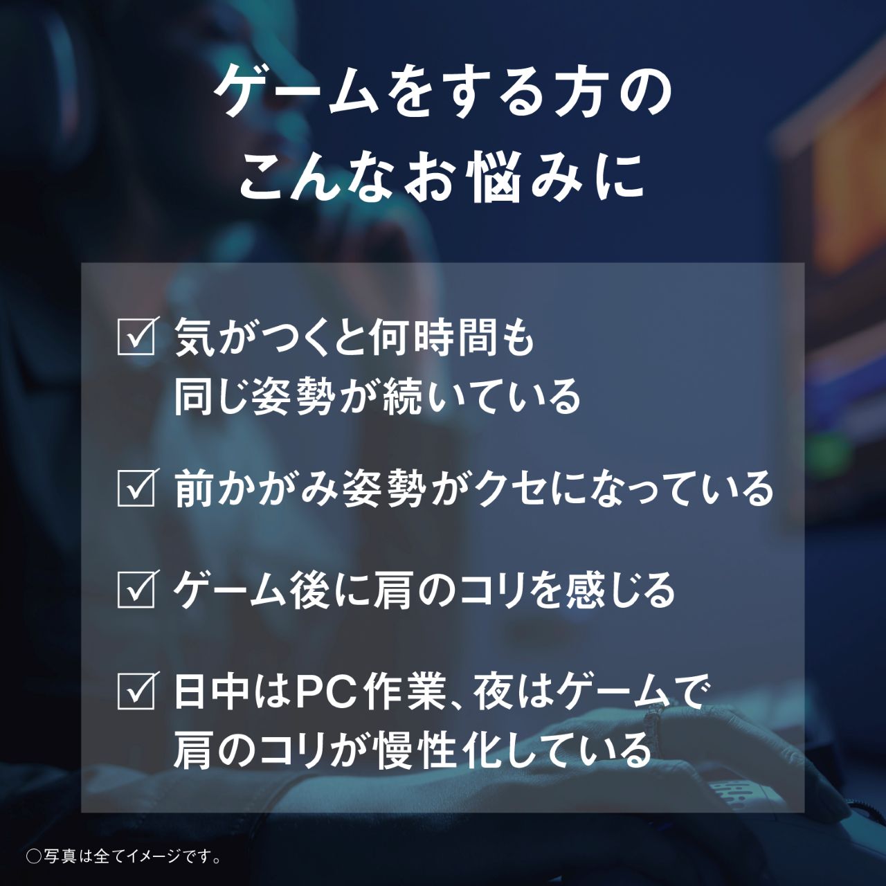 ゲームをする方のこんなお悩みに ☑ 気がつくと何時間も同じ姿勢が続いている ☑ 前かがみ姿勢がクセになっている ☑ ゲーム後に肩のコリを感じる ☑ 日中はPC作業、夜はゲームで肩のコリが慢性化している ○写真は全てイメージです。