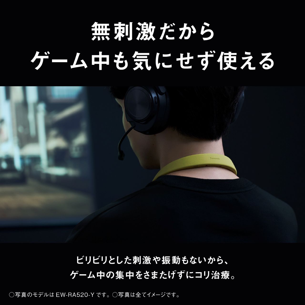 無刺激だからゲーム中も気にせず使える ビリビリとした刺激や振動もないから、ゲーム中の集中をさまたげずにコリ治療。 ○写真のモデルは EW-RA520-Yです。○写真は全てイメージです。