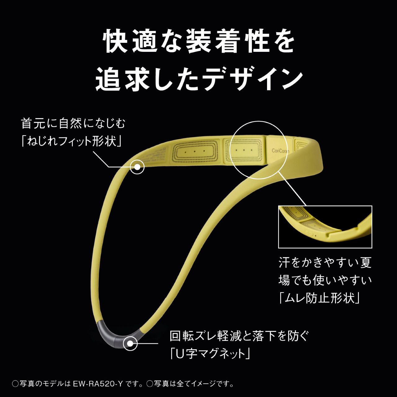 快適な装着性を追求したデザイン 首元に自然になじむ「ねじれフィット形状」 汗をかきやすい夏場でも使いやすい「ムレ防止形状」 回転ズレ軽減と落下を防ぐ「U字マグネット」 ○写真のモデルは EW-RA520-Yです。○写真は全てイメージです。