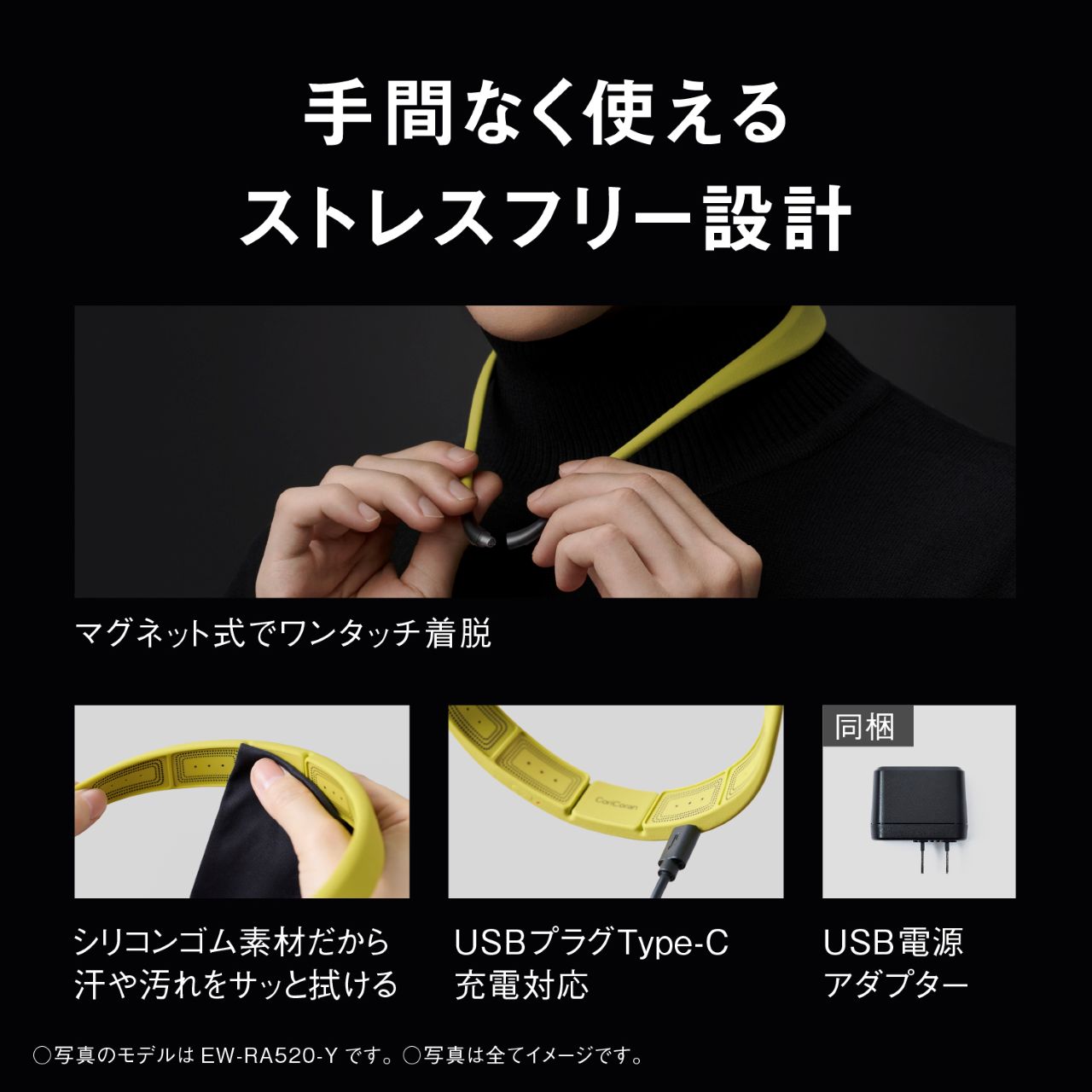 手間なく使える ストレスフリー設計 マグネット式でワンタッチ着脱 シリコンゴム素材だから汗や汚れをサッと拭ける USBプラグType-C充電対応 同梱 USB電源アダプター ○写真のモデルはEW-RA520-Yです。○写真は全てイメージです。