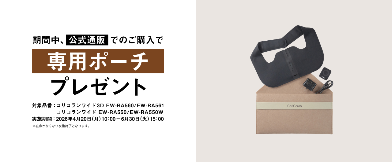 期間中、公式通販でのご購入で専用ポーチ プレゼント 対象品番：コリコランワイド3D EW-RA560 / EW-RA561 コリコランワイド EW-RA550 / EW-RA550W 実施期間：2026年4月20日（月）10:00 - 2026年6月30日（火）15:00 ※在庫がなくなり次第終了となります。