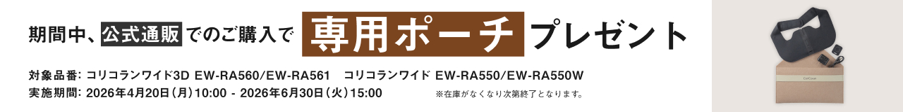 期間中、公式通販でのご購入で専用ポーチ プレゼント 対象品番：コリコランワイド3D EW-RA560 / EW-RA561 コリコランワイド EW-RA550 / EW-RA550W 実施期間：2026年4月20日（月）10:00 - 2026年6月30日（火）15:00 ※在庫がなくなり次第終了となります。