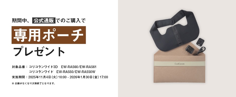 期間中、公式通販でのご購入で専用ポーチプレゼント 対象商品：コリコランワイド3D EW-RA560/EW-RA561 コリコランワイド EW-RA550/EW-RA550W 実施期間：2025年11月4日（火）10:00 - 2026年1月30日（金）17:00 ※在庫がなくなり次第終了となります。