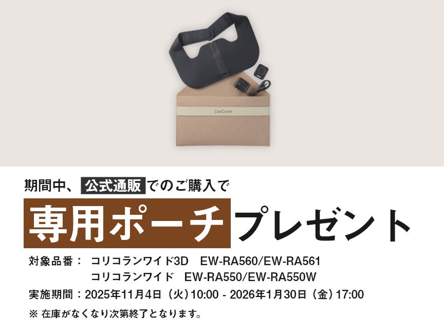 期間中、公式通販でのご購入で専用ポーチプレゼント 対象商品：コリコランワイド3D EW-RA560/EW-RA561 コリコランワイド EW-RA550/EW-RA550W 実施期間：2025年11月4日（火）10:00 - 2026年1月30日（金）17:00 ※在庫がなくなり次第終了となります。