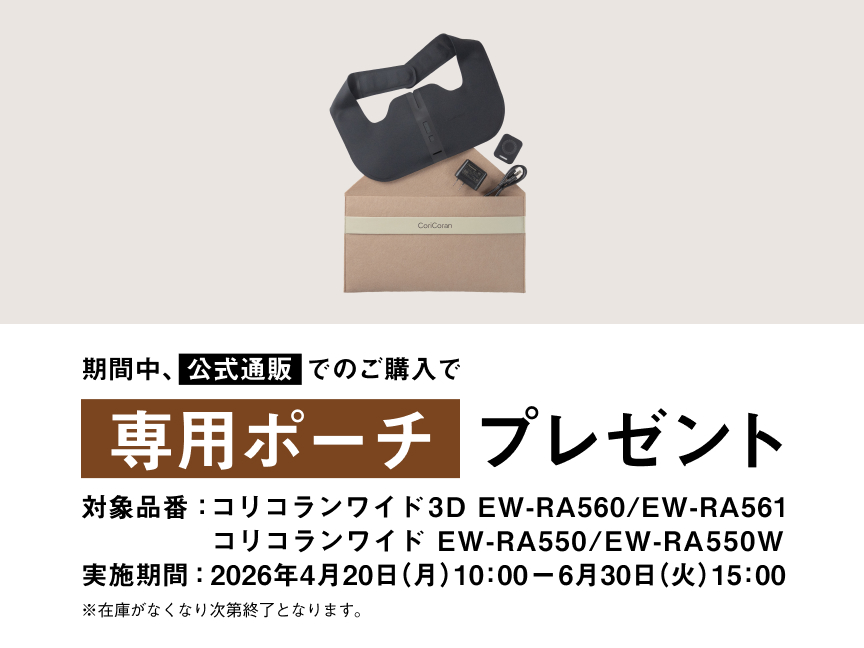 期間中、公式通販でのご購入で専用ポーチ プレゼント 対象品番：コリコランワイド3D EW-RA560 / EW-RA561 コリコランワイド EW-RA550 / EW-RA550W 実施期間：2026年4月20日（月）10:00 - 2026年6月30日（火）15:00 ※在庫がなくなり次第終了となります。
