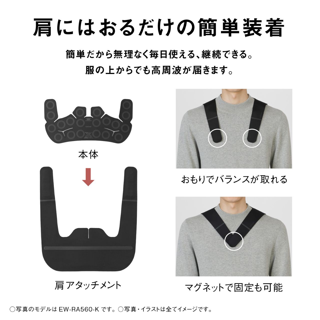 肩にはおるだけの簡単装着  簡単だから無理なく毎日使える、継続できる。 服の上からでも高周波が届きます。  本体  肩アタッチメント  おもりでバランスが取れる  マグネットで固定も可能  ○写真のモデルは EW-RA560-K です。 ○写真・イラストは全てイメージです。