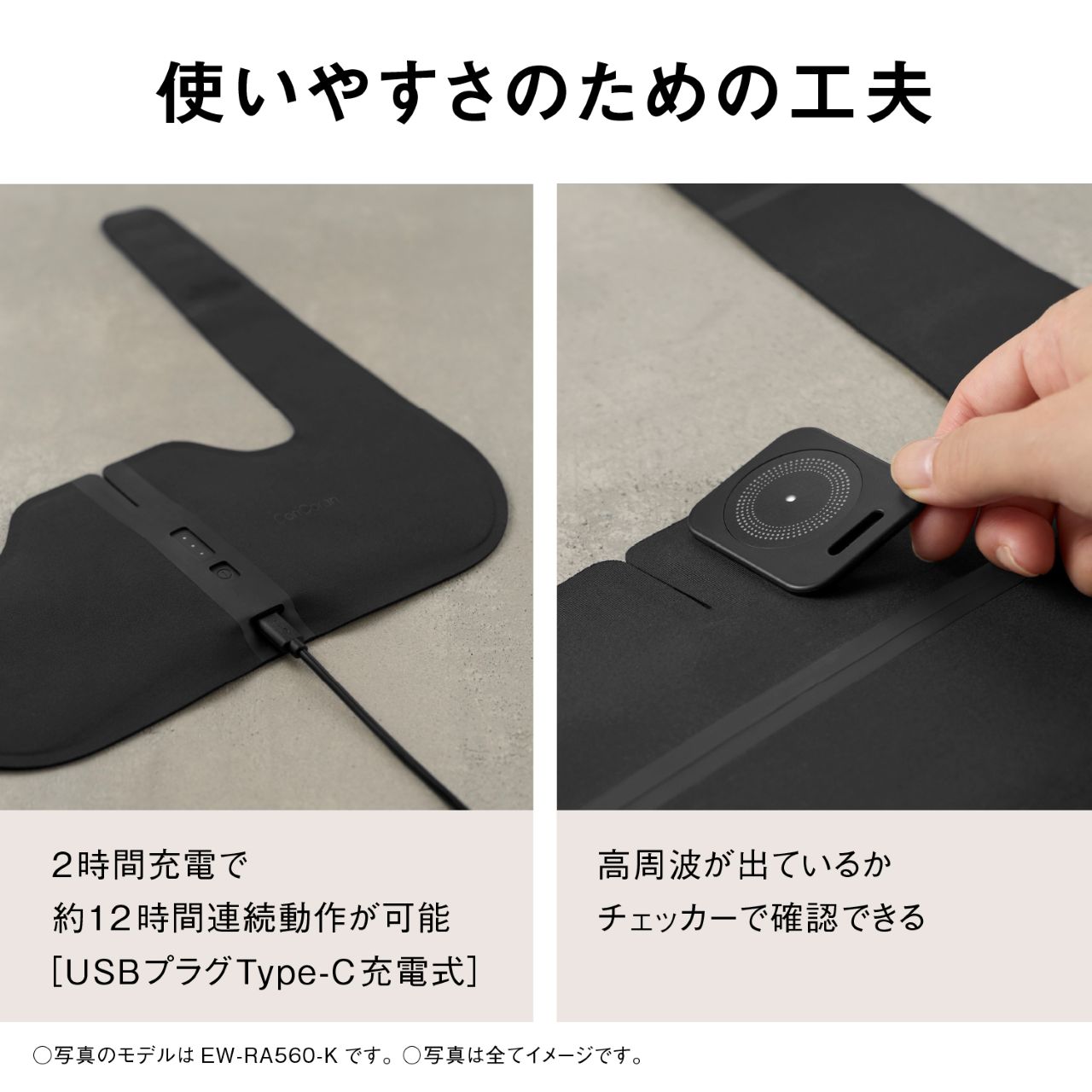 使いやすさのための工夫  2時間充電で 約12時間連続動作が可能 ［USBプラグType-C充電式］  高周波が出ているか チェッカーで確認できる  ○写真のモデルは EW-RA560-K です。 ○写真は全てイメージです。