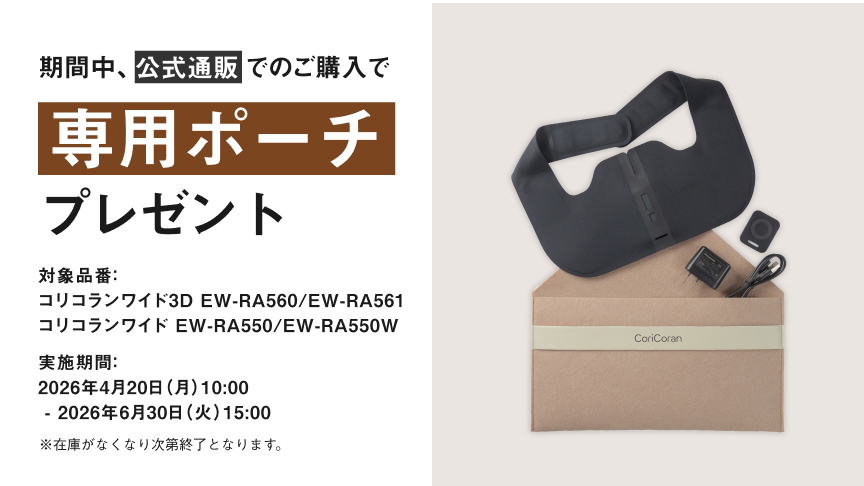 期間中、公式通販でのご購入で専用ポーチ プレゼント 対象品番：コリコランワイド3D EW-RA560 / EW-RA561 コリコランワイド EW-RA550 / EW-RA550W 実施期間：2026年4月20日（月）10:00 - 2026年6月30日（火）15:00 ※在庫がなくなり次第終了となります。