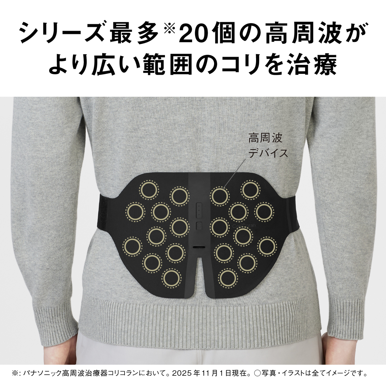 シリーズ最多※20個の高周波がより広い範囲のコリを治療 高周波デバイス ※：パナソニック高周波治療器コリコランにおいて。2025年11月1日現在。○写真・イラストは全てイメージです。