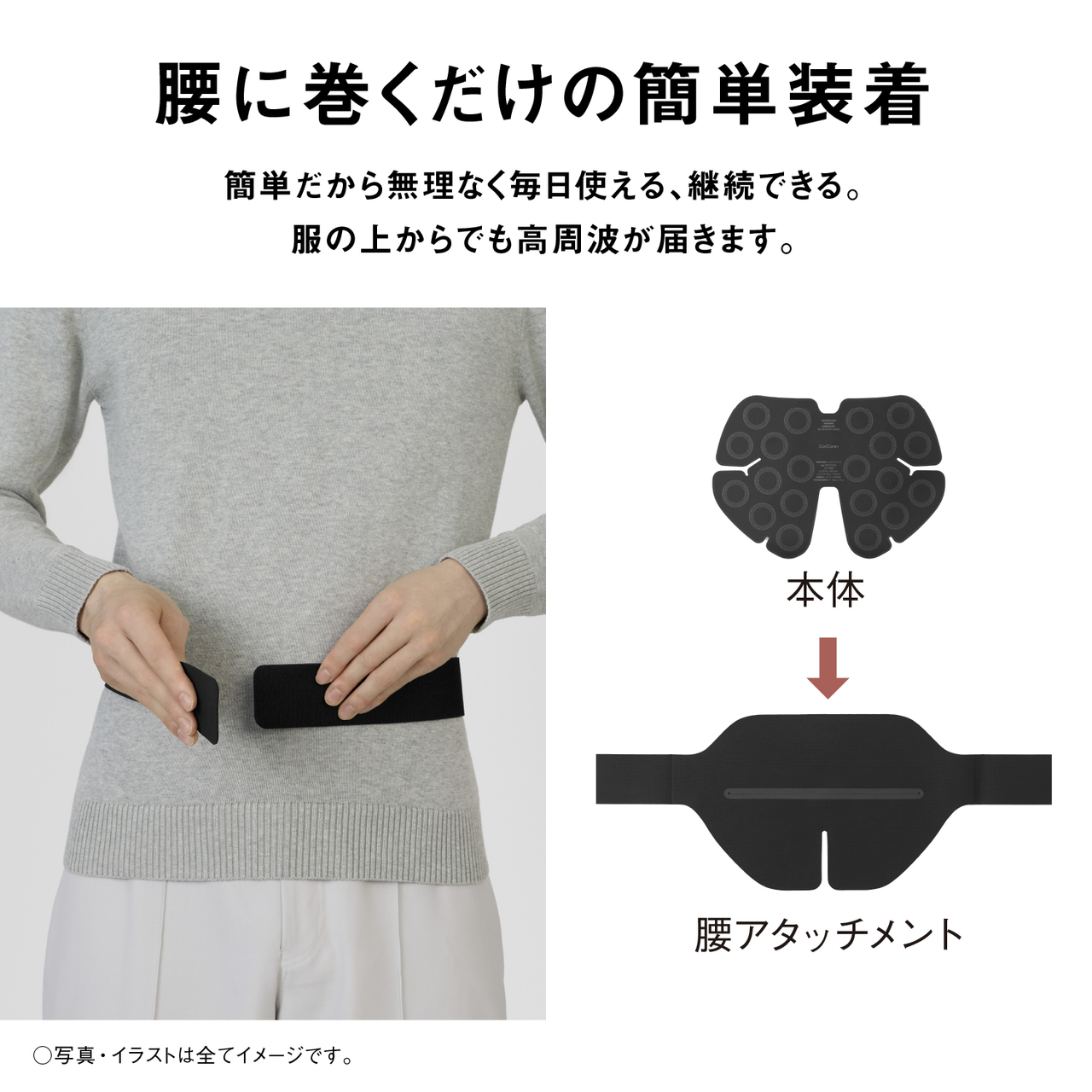 腰に巻くだけの簡単装着 簡単だから無理なく毎日使える、継続できる。服の上からでも高周波が届きます。 本体 腰アタッチメント ○写真・イラストは全てイメージです。 