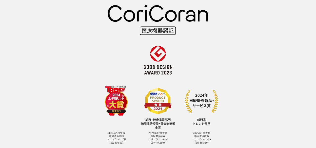 CoriCoran 医療機器認証 GOOD DESIGN AWARD 2023 TRENDY 2024年上半期ヒット 大賞 家電部門 2024年5月受賞 高周波治療器 コリコランワイド（EW-RA550） 価格.com PRODUCT AWARD 金賞 2024 美容・健康家電部門 低周波治療器・電気治療器 金賞 2024年12月受賞 高周波治療器 コリコランワイド（EW-RA550） 2024年 日経優秀製品・サービス賞 部門賞 トレンド部門 2025年1月受賞 高周波治療器 コリコランワイド（EW-RA550） 