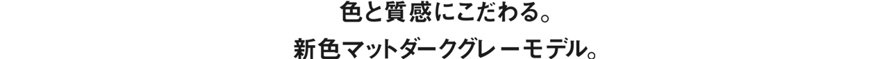 色と質感にこだわる。新色マットダークグレーモデル。