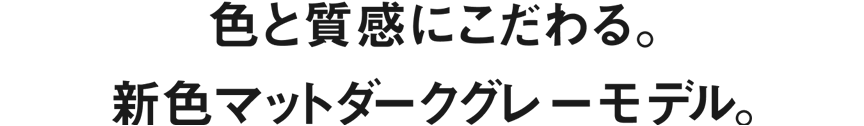 色と質感にこだわる。新色マットダークグレーモデル。