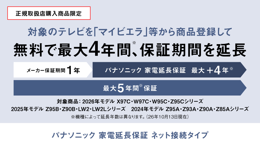 正規取扱店購入商品限定：対象のテレビを「マイビエラ」等から商品登録して無料で最大4年間(※)、保証期間を延長　パナソニック 家電延長保証 ネット接続タイプ　※機種によって延長年数は異なります。（26年10月13日現在）
