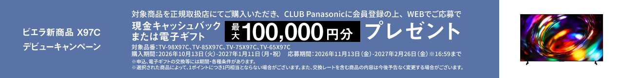 ビエラ新商品 X97C デビューキャンペーン  対象商品を正規取扱店にてご購入いただき、CLUB Panasonicに会員登録の上、WEBでご応募で 現金キャッシュバックまたは電子ギフト　最大100,000円分プレゼント 対象品番：TV-98X97C、TV-85X97C、TV-75X97C、TV-65X97C 購入期間：2026年10月13日（火）-2027年1月11日（月・祝） 応募期間：2026年11月13日（金）-2027年2月26日（金）※16:59まで ※申込、電子ギフトの交換等には期間・各種条件があります。 ※選択された商品によって、1ポイントにつき1円相当とならない場合がございます。また、交換レートを含む商品の内容は今後予告なく変更する場合がございます。