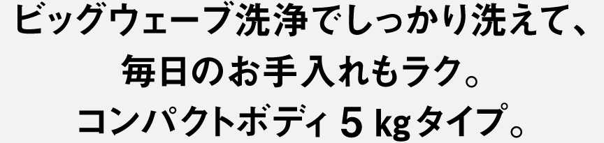 ビッグウェーブ洗浄でしっかり洗えて、毎日のお手入れもラク。コンパクトボディ5kgタイプ。
