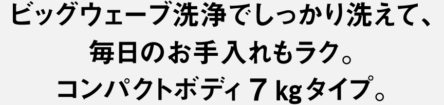 ビッグウェーブ洗浄でしっかり洗えて、毎日のお手入れもラク。コンパクトボディ7kgタイプ。