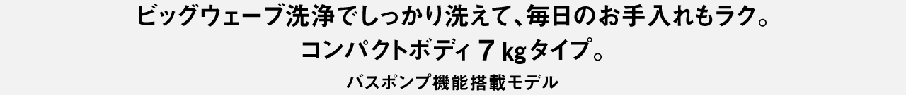 ビッグウェーブ洗浄でしっかり洗えて、毎日のお手入れもラク。コンパクトボディ7kgタイプ。バスポンプ機能搭載モデル