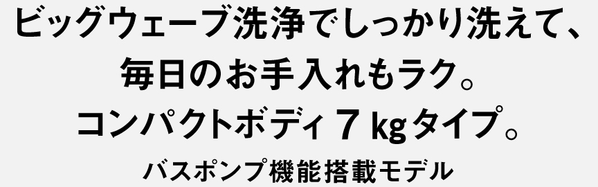 ビッグウェーブ洗浄でしっかり洗えて、毎日のお手入れもラク。コンパクトボディ7kgタイプ。バスポンプ機能搭載モデル