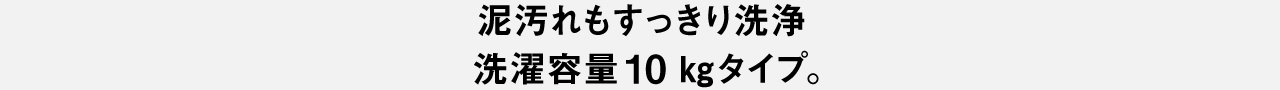 泥汚れもすっきり洗浄 洗濯容量10kgタイプ。