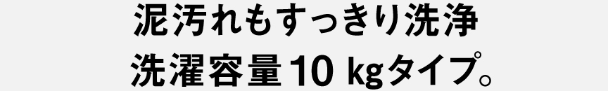 泥汚れもすっきり洗浄 洗濯容量10kgタイプ。