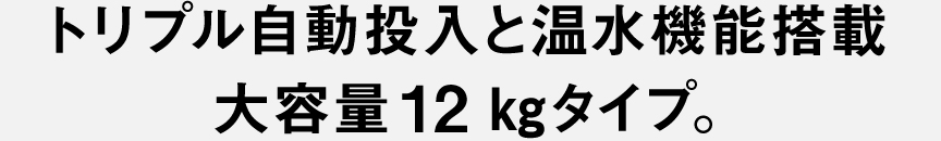 トリプル自動投入と温水機能搭載大容量12kgタイプ。