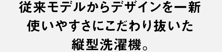 従来モデルからデザインを一新 使いやすさにこだわり抜いた 縦型洗濯機