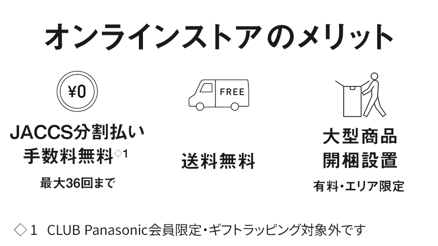 オンラインストアのメリット　0円 JACCS分割払い手数料無料　最大36回まで　CLUB Panasonic会員限定・ギフトラッピング対象外です　FREE 送料無料　大型商品開梱設置　有料・エリア限定
