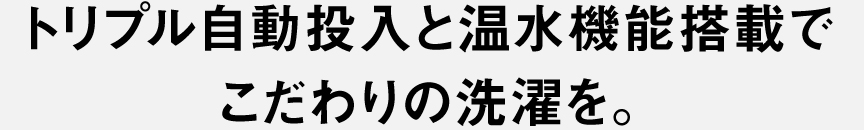 トリプル自動投入と温水搭載でこだわりの洗濯を。​