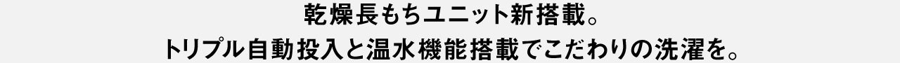 乾燥長もちユニット新搭載。トリプル自動投入と温水機能搭載でこだわりの洗濯を。