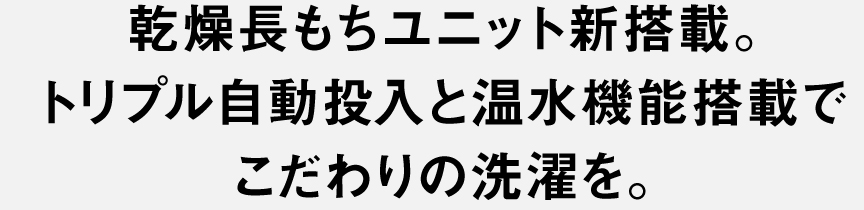 乾燥長もちユニット新搭載。トリプル自動投入と温水機能搭載でこだわりの洗濯を。