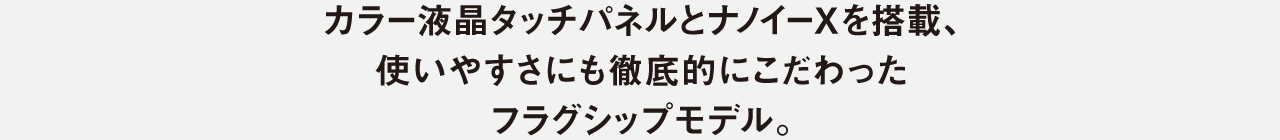 カラー液晶タッチパネルとナノイーXを搭載、​  使いやすさにも徹底的にこだわった​  フラグシップモデル。
