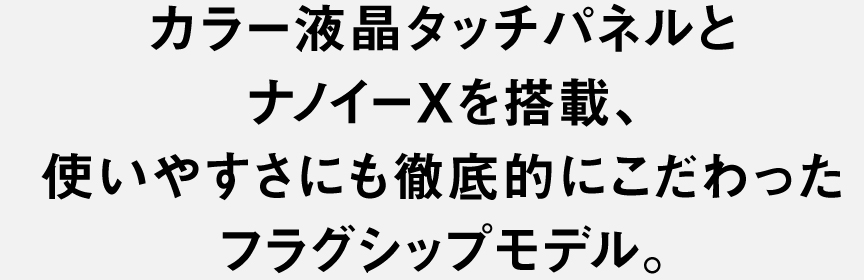 カラー液晶タッチパネルとナノイーXを搭載、​  使いやすさにも徹底的にこだわった​  フラグシップモデル。